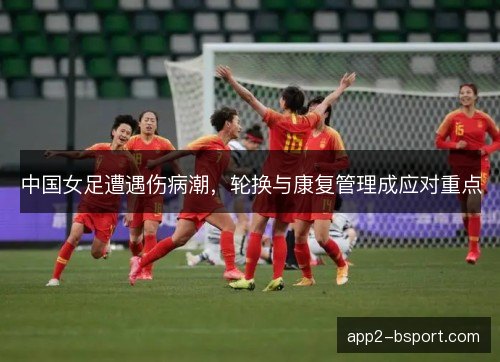 中国女足遭遇伤病潮，轮换与康复管理成应对重点